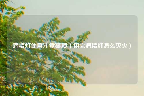 酒精灯使用注意事项（用完酒精灯怎么灭火）
