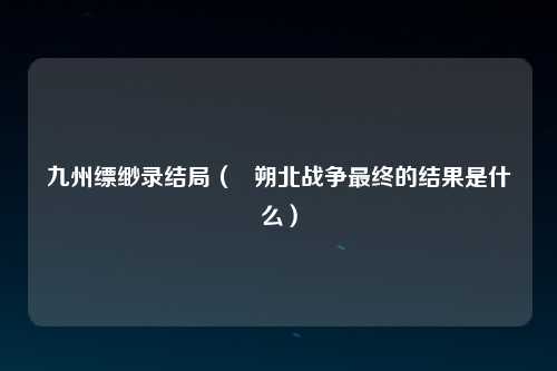 九州缥缈录结局（   朔北战争最终的结果是什么）