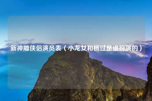 新神雕侠侣演员表（小龙女和杨过是谁扮演的）