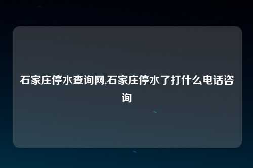 石家庄停水查询网,石家庄停水了打什么电话咨询