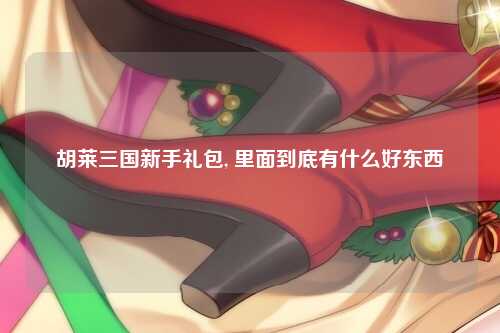 胡莱三国新手礼包, 里面到底有什么好东西