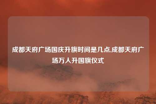 成都天府广场国庆升旗时间是几点,成都天府广场万人升国旗仪式