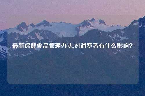 最新保健食品管理办法,对消费者有什么影响？