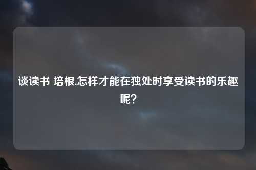 谈读书 培根,怎样才能在独处时享受读书的乐趣呢？