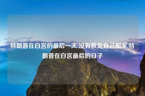 特朗普在白宫的最后一天:没有赦免自己和家,特朗普在白宫最后的日子