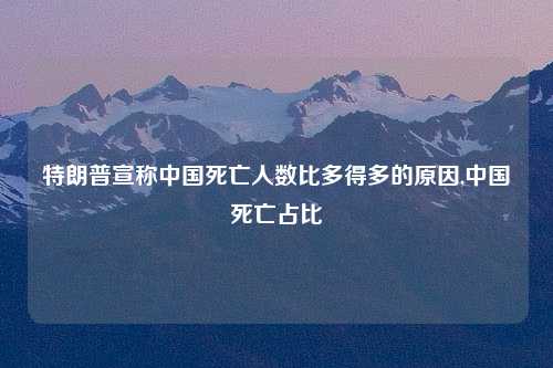 特朗普宣称中国死亡人数比多得多的原因,中国死亡占比