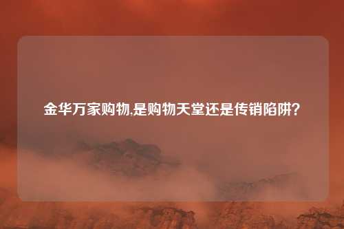 金华万家购物,是购物天堂还是传销陷阱？
