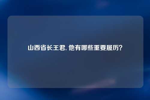 山西省长王君, 他有哪些重要履历？