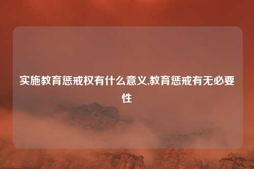 实施教育惩戒权有什么意义,教育惩戒有无必要性