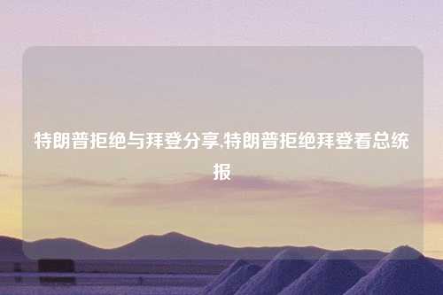 特朗普拒绝与拜登分享,特朗普拒绝拜登看总统报
