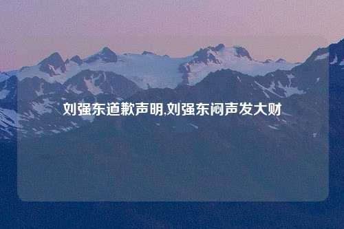 刘强东道歉声明,刘强东闷声发大财