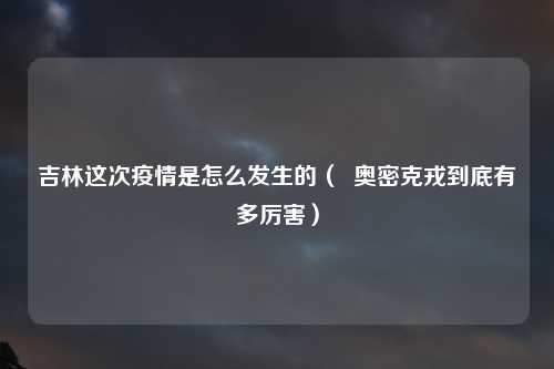 吉林这次疫情是怎么发生的（  奥密克戎到底有多厉害）