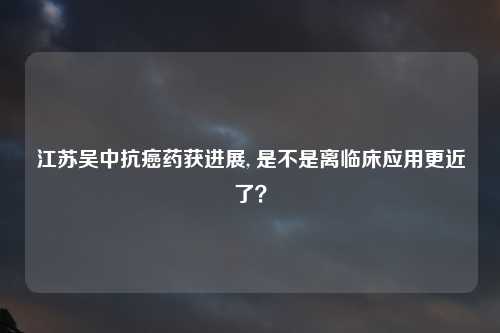 江苏吴中抗癌药获进展, 是不是离临床应用更近了？