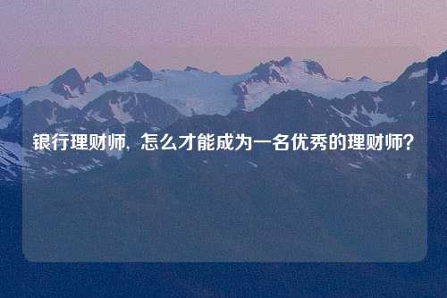 银行理财师,  怎么才能成为一名优秀的理财师？