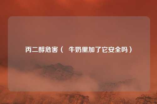 丙二醇危害（  牛奶里加了它安全吗）