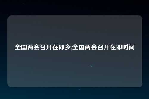 全国两会召开在即乡,全国两会召开在即时间