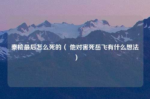 秦桧最后怎么死的（ 他对害死岳飞有什么想法）