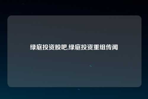 绿庭投资股吧,绿庭投资重组传闻