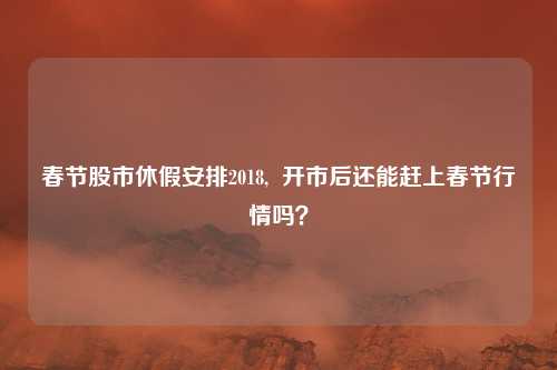 春节股市休假安排2018,  开市后还能赶上春节行情吗？