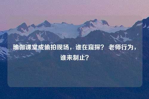 瑜伽课堂成偷拍现场，谁在窥探？ 老师行为，谁来制止？