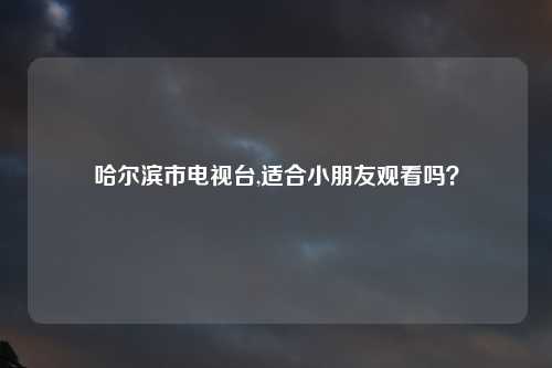 哈尔滨市电视台,适合小朋友观看吗？