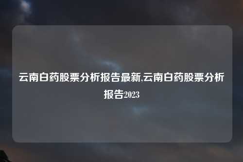 云南白药股票分析报告最新,云南白药股票分析报告2023