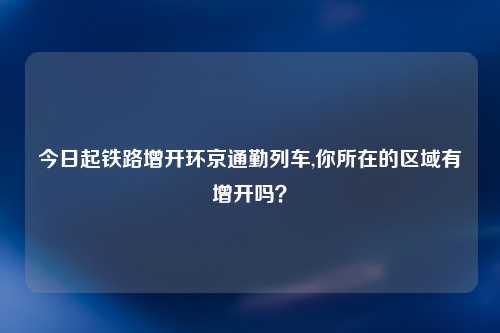 今日起铁路增开环京通勤列车,你所在的区域有增开吗？