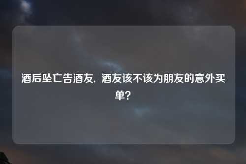 酒后坠亡告酒友,  酒友该不该为朋友的意外买单？