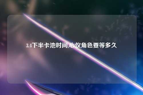 3.4下半卡池时间,心仪角色要等多久