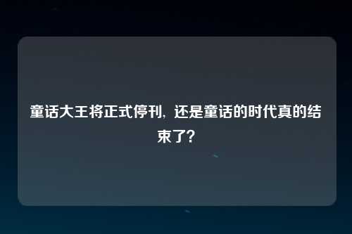 童话大王将正式停刊,  还是童话的时代真的结束了？