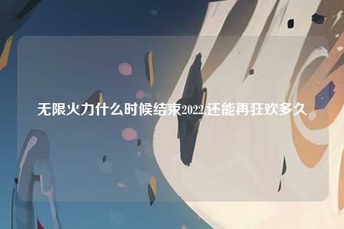 无限火力什么时候结束2022,还能再狂欢多久