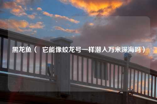黑龙鱼（  它能像蛟龙号一样潜入万米深海吗）