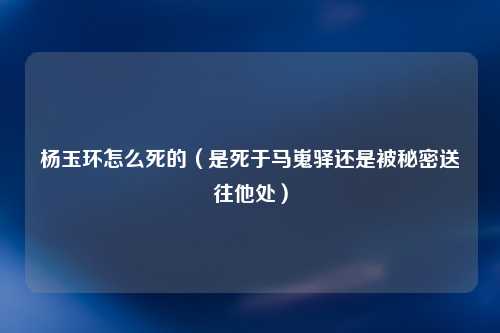 杨玉环怎么死的（是死于马嵬驿还是被秘密送往他处）