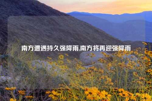 南方遭遇持久强降雨,南方将再迎强降雨