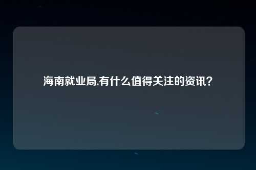 海南就业局,有什么值得关注的资讯？