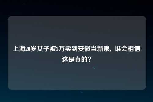 上海20岁女子被3万卖到安徽当新娘,  谁会相信这是真的？