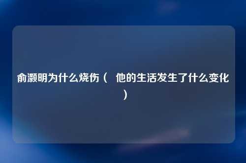俞灏明为什么烧伤（  他的生活发生了什么变化）