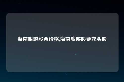 海南旅游股票价格,海南旅游股票龙头股