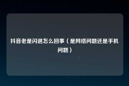 抖音老是闪退怎么回事（是网络问题还是手机问题）