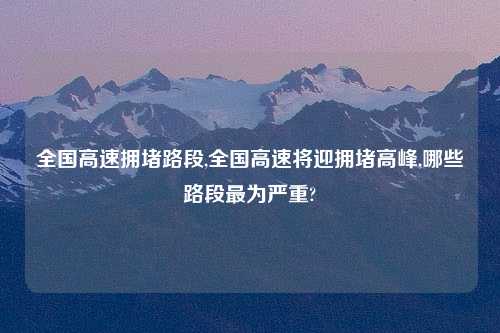 全国高速拥堵路段,全国高速将迎拥堵高峰,哪些路段最为严重?