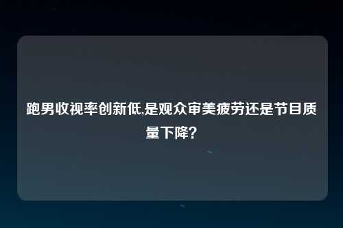 跑男收视率创新低,是观众审美疲劳还是节目质量下降？