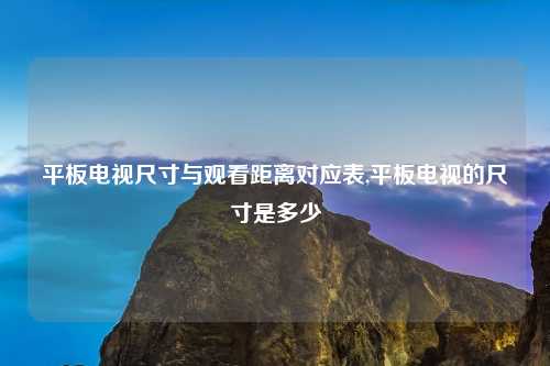 平板电视尺寸与观看距离对应表,平板电视的尺寸是多少