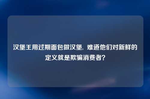汉堡王用过期面包做汉堡,  难道他们对新鲜的定义就是欺骗消费者？