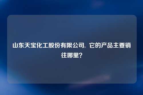 山东天宝化工股份有限公司,  它的产品主要销往哪里？