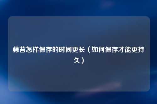 蒜苔怎样保存的时间更长（如何保存才能更持久）