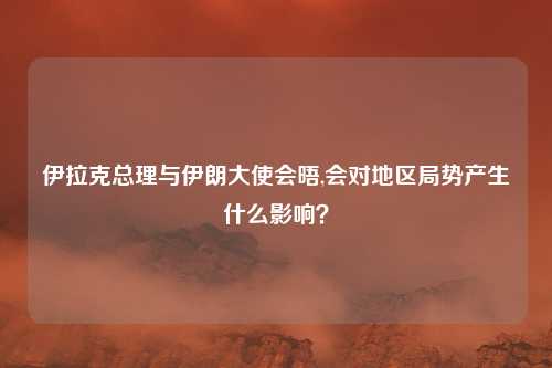 伊拉克总理与伊朗大使会晤,会对地区局势产生什么影响？