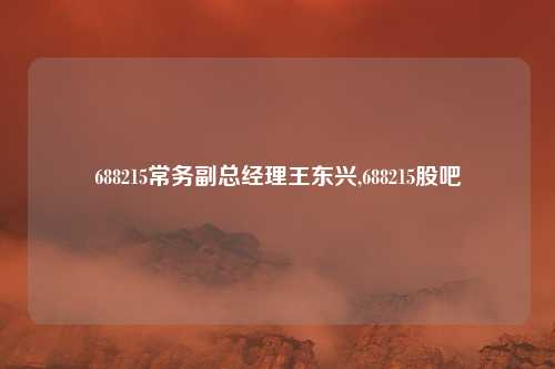 688215常务副总经理王东兴,688215股吧