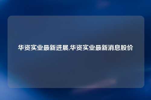 华资实业最新进展,华资实业最新消息股价