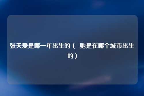 张天爱是哪一年出生的（  她是在哪个城市出生的）