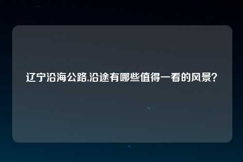 辽宁沿海公路,沿途有哪些值得一看的风景？